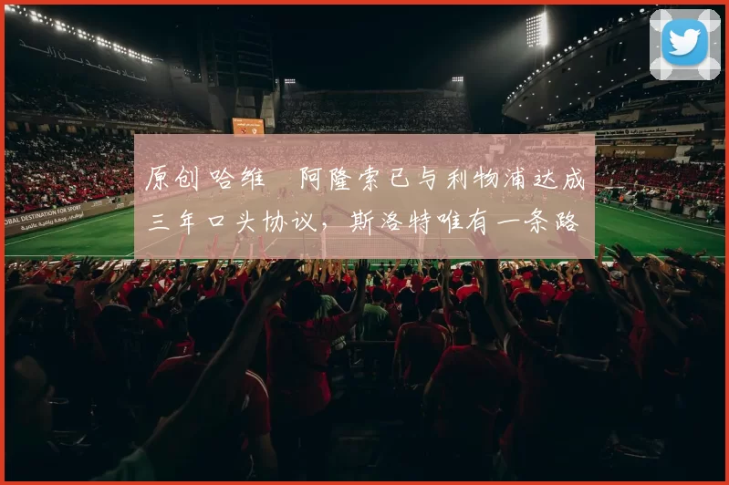 原创 哈维・阿隆索已与利物浦达成三年口头协议，斯洛特唯有一条路可 “翻盘”