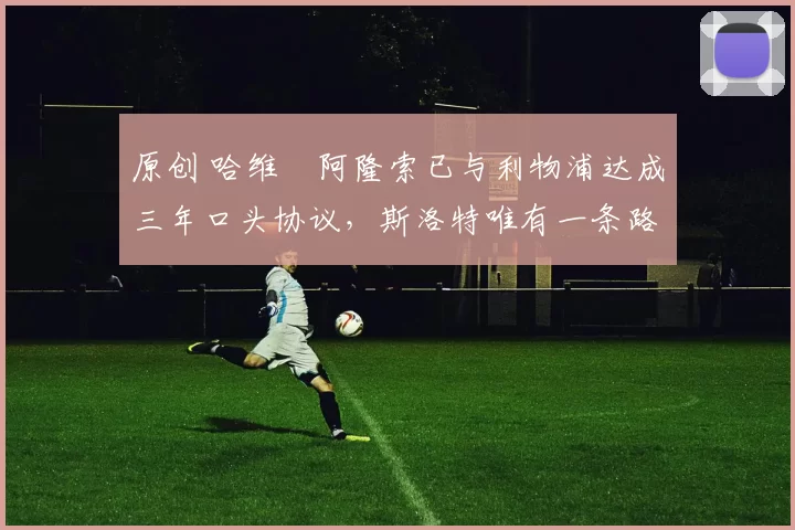 原创 哈维・阿隆索已与利物浦达成三年口头协议，斯洛特唯有一条路可 “翻盘”