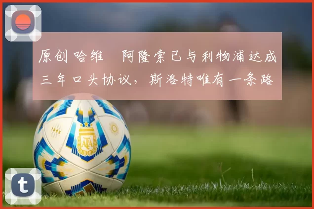 原创 哈维・阿隆索已与利物浦达成三年口头协议，斯洛特唯有一条路可 “翻盘”