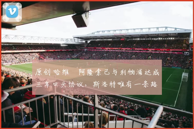 原创 哈维・阿隆索已与利物浦达成三年口头协议,斯洛特唯有一条路可 “翻盘”