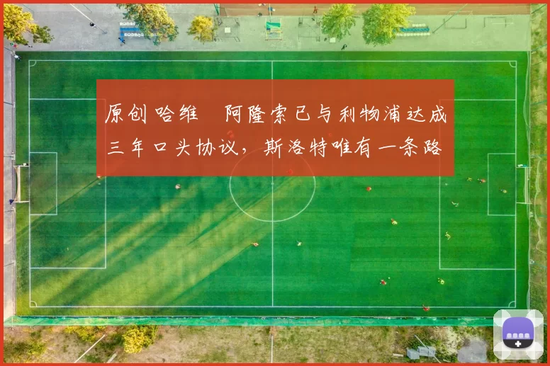 原创 哈维・阿隆索已与利物浦达成三年口头协议，斯洛特唯有一条路可 “翻盘”