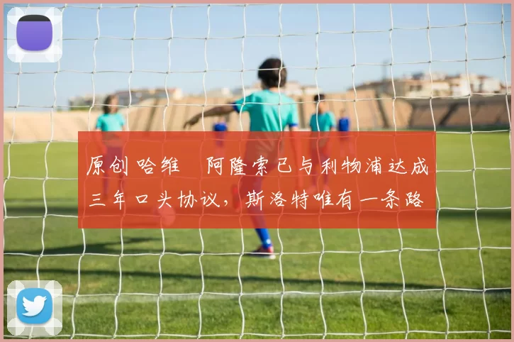 原创 哈维・阿隆索已与利物浦达成三年口头协议，斯洛特唯有一条路可 “翻盘”