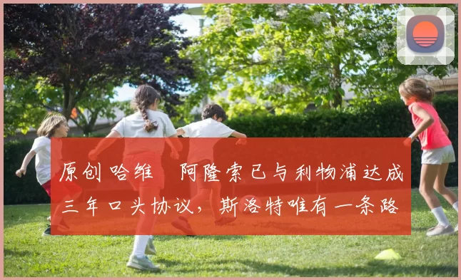 原创 哈维・阿隆索已与利物浦达成三年口头协议，斯洛特唯有一条路可 “翻盘”