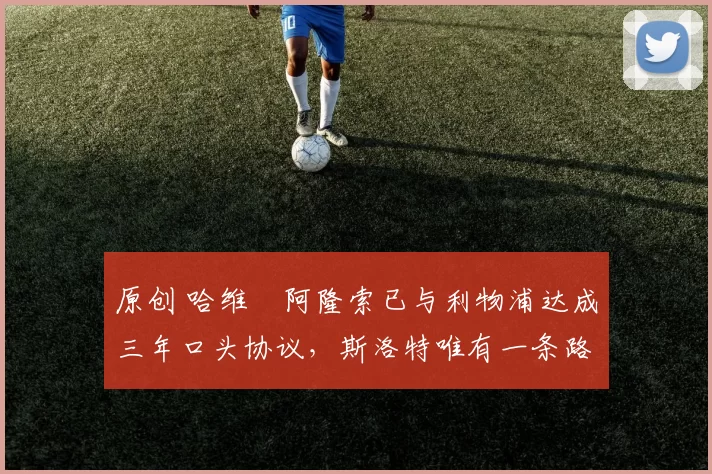 原创 哈维・阿隆索已与利物浦达成三年口头协议，斯洛特唯有一条路可 “翻盘”