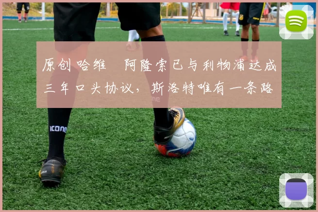 原创 哈维・阿隆索已与利物浦达成三年口头协议，斯洛特唯有一条路可 “翻盘”