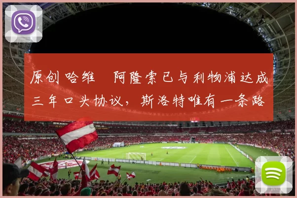 原创 哈维・阿隆索已与利物浦达成三年口头协议，斯洛特唯有一条路可 “翻盘”