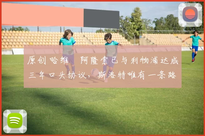 原创 哈维・阿隆索已与利物浦达成三年口头协议，斯洛特唯有一条路可 “翻盘”