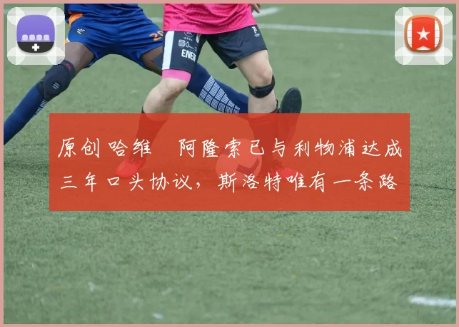 原创 哈维・阿隆索已与利物浦达成三年口头协议，斯洛特唯有一条路可 “翻盘”