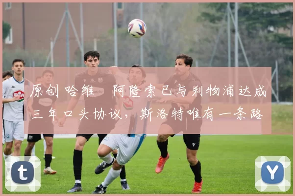 原创 哈维・阿隆索已与利物浦达成三年口头协议，斯洛特唯有一条路可 “翻盘”