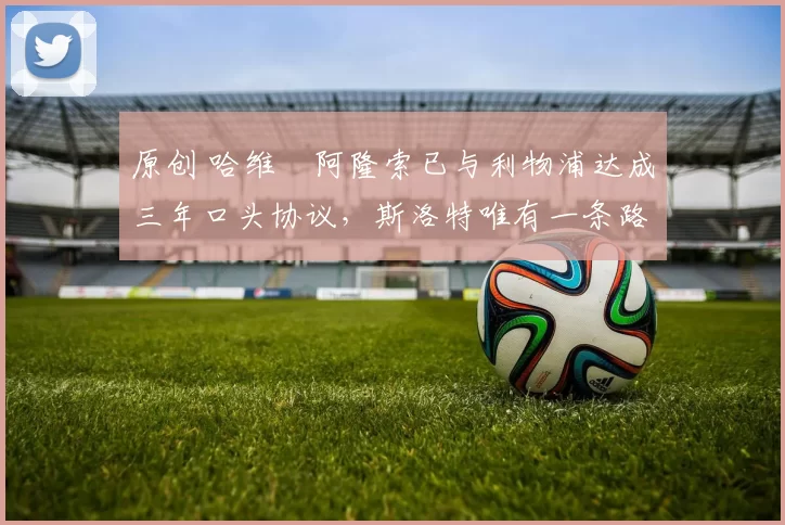 原创 哈维・阿隆索已与利物浦达成三年口头协议，斯洛特唯有一条路可 “翻盘”