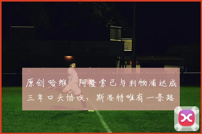 原创 哈维・阿隆索已与利物浦达成三年口头协议，斯洛特唯有一条路可 “翻盘”