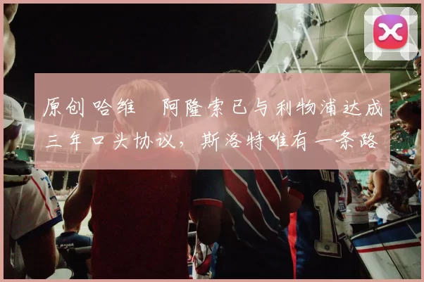 原创 哈维・阿隆索已与利物浦达成三年口头协议，斯洛特唯有一条路可 “翻盘”