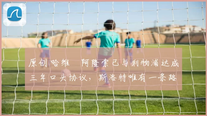 原创 哈维・阿隆索已与利物浦达成三年口头协议，斯洛特唯有一条路可 “翻盘”