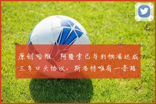 原创 哈维・阿隆索已与利物浦达成三年口头协议，斯洛特唯有一条路可 “翻盘”