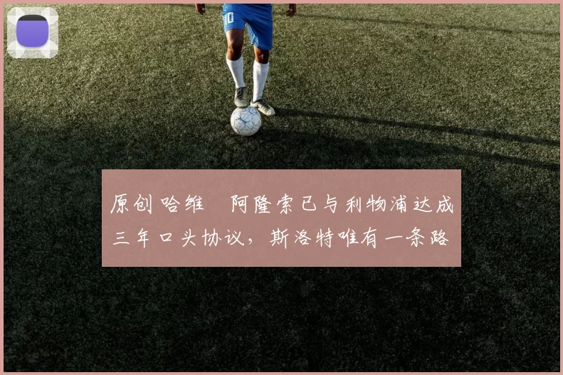 原创 哈维・阿隆索已与利物浦达成三年口头协议，斯洛特唯有一条路可 “翻盘”