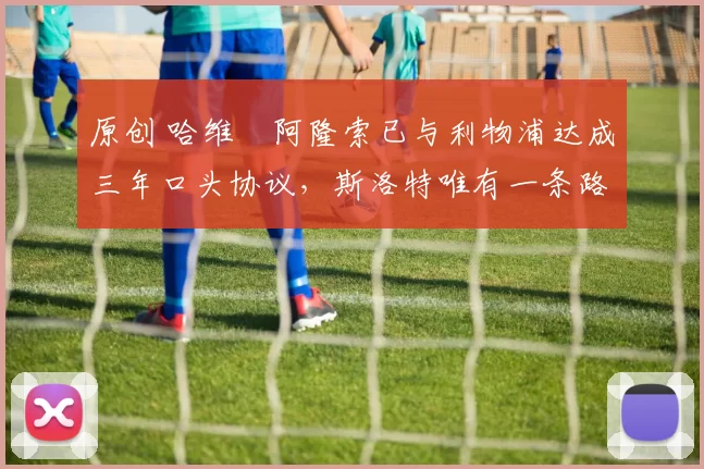 原创 哈维・阿隆索已与利物浦达成三年口头协议，斯洛特唯有一条路可 “翻盘”