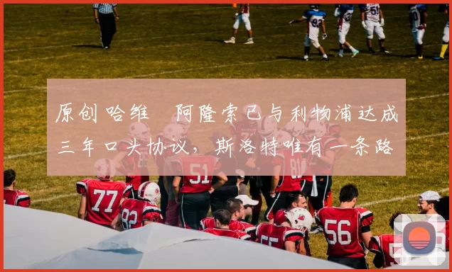 原创 哈维・阿隆索已与利物浦达成三年口头协议，斯洛特唯有一条路可 “翻盘”