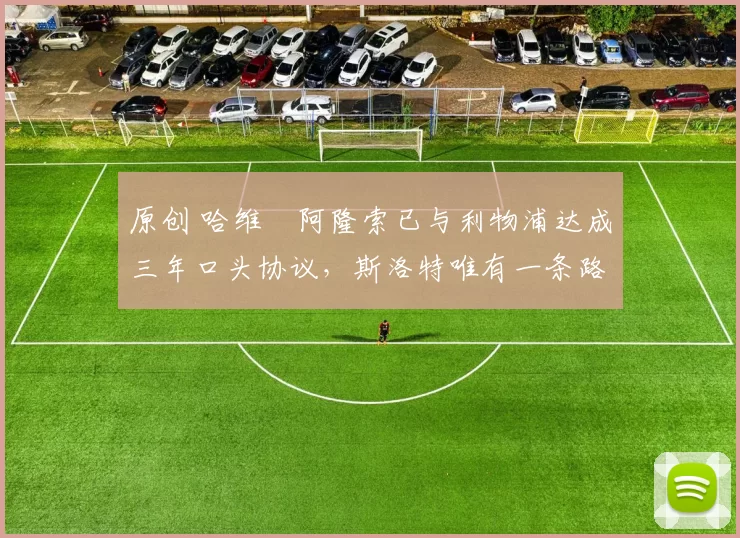 原创 哈维・阿隆索已与利物浦达成三年口头协议，斯洛特唯有一条路可 “翻盘”