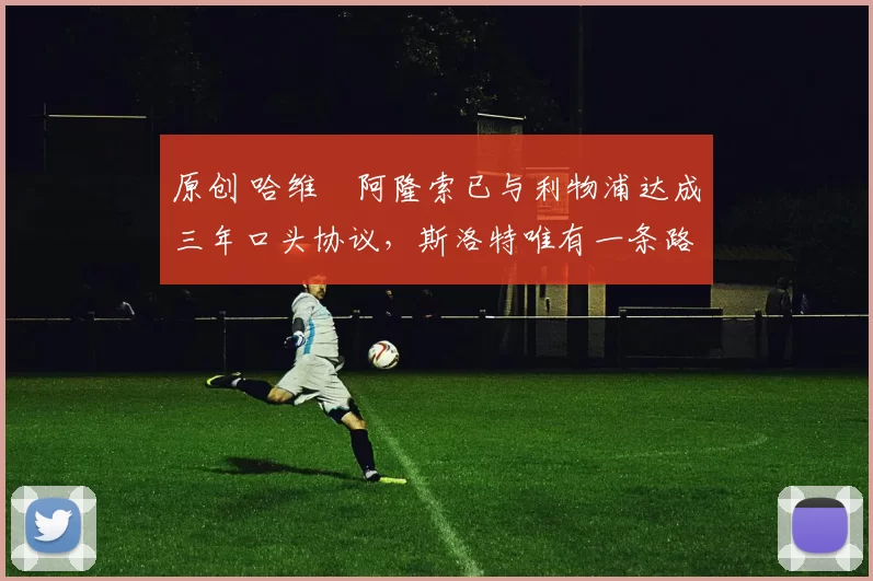 原创 哈维・阿隆索已与利物浦达成三年口头协议，斯洛特唯有一条路可 “翻盘”