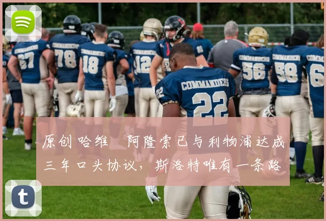 原创 哈维・阿隆索已与利物浦达成三年口头协议，斯洛特唯有一条路可 “翻盘”