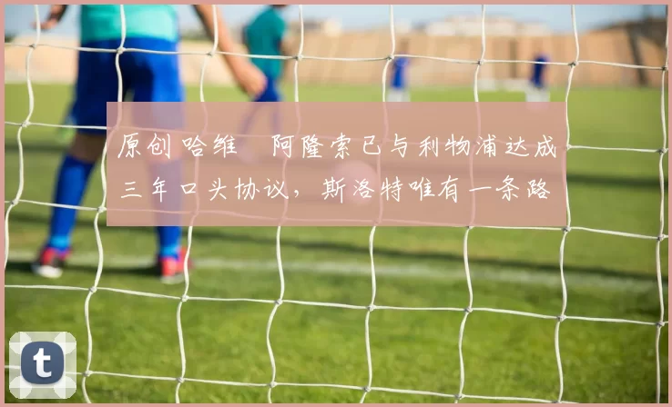 原创 哈维・阿隆索已与利物浦达成三年口头协议，斯洛特唯有一条路可 “翻盘”