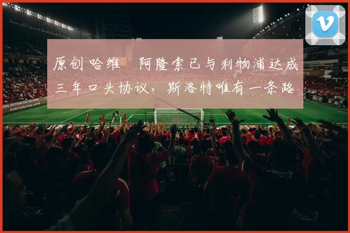 原创 哈维・阿隆索已与利物浦达成三年口头协议，斯洛特唯有一条路可 “翻盘”