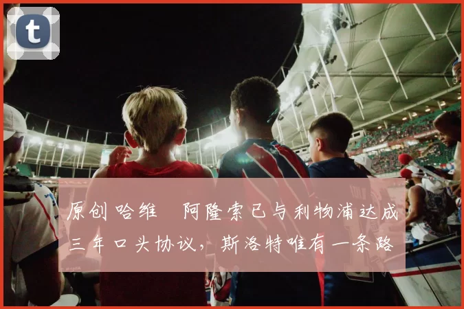 原创 哈维・阿隆索已与利物浦达成三年口头协议，斯洛特唯有一条路可 “翻盘”