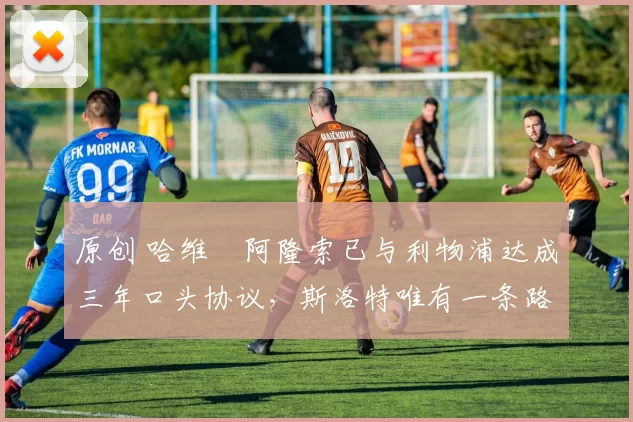 原创 哈维・阿隆索已与利物浦达成三年口头协议，斯洛特唯有一条路可 “翻盘”