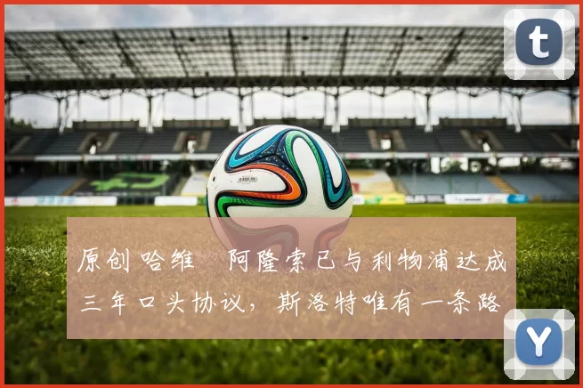 原创 哈维・阿隆索已与利物浦达成三年口头协议，斯洛特唯有一条路可 “翻盘”