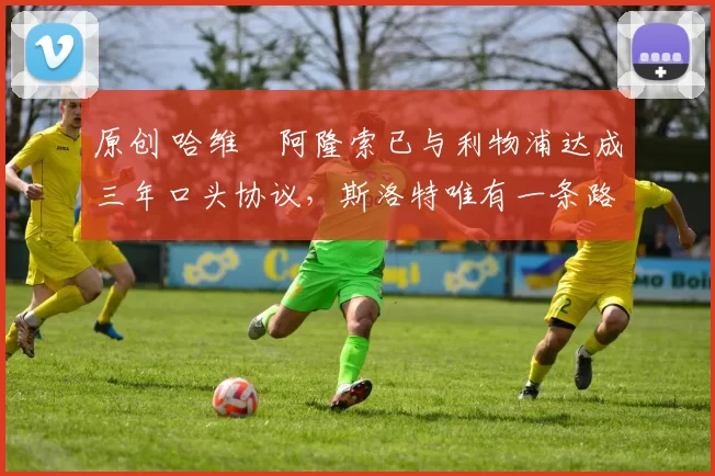 原创 哈维・阿隆索已与利物浦达成三年口头协议，斯洛特唯有一条路可 “翻盘”