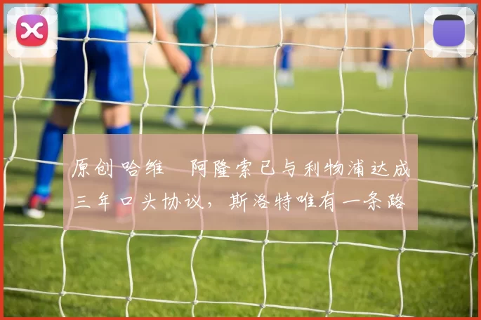 原创 哈维・阿隆索已与利物浦达成三年口头协议，斯洛特唯有一条路可 “翻盘”