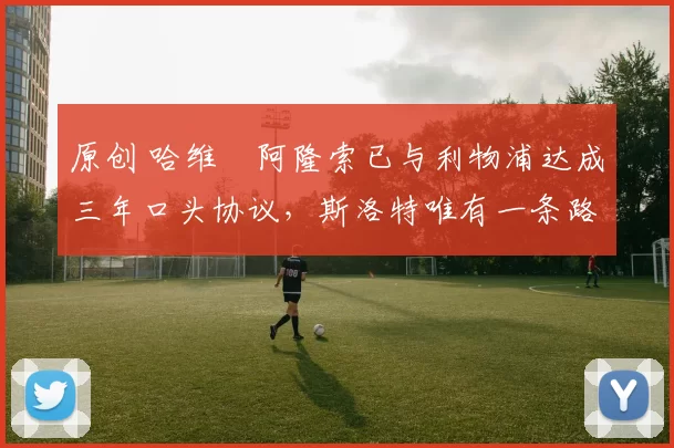 原创 哈维・阿隆索已与利物浦达成三年口头协议，斯洛特唯有一条路可 “翻盘”