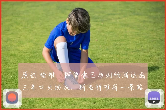 原创 哈维・阿隆索已与利物浦达成三年口头协议，斯洛特唯有一条路可 “翻盘”