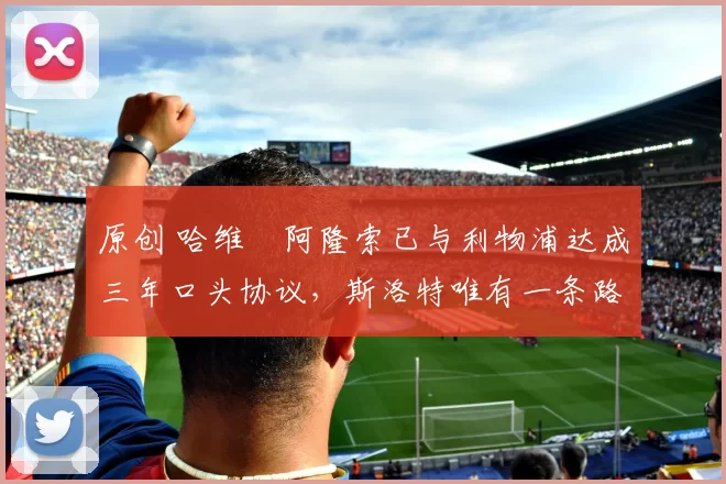 原创 哈维・阿隆索已与利物浦达成三年口头协议，斯洛特唯有一条路可 “翻盘”