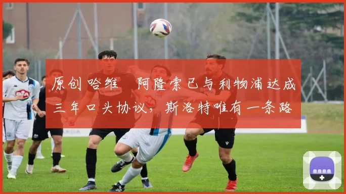 原创 哈维・阿隆索已与利物浦达成三年口头协议,斯洛特唯有一条路可 “翻盘”