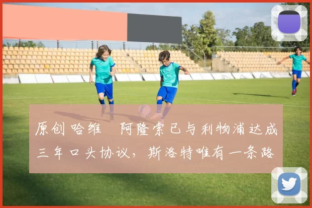 原创 哈维・阿隆索已与利物浦达成三年口头协议，斯洛特唯有一条路可 “翻盘”