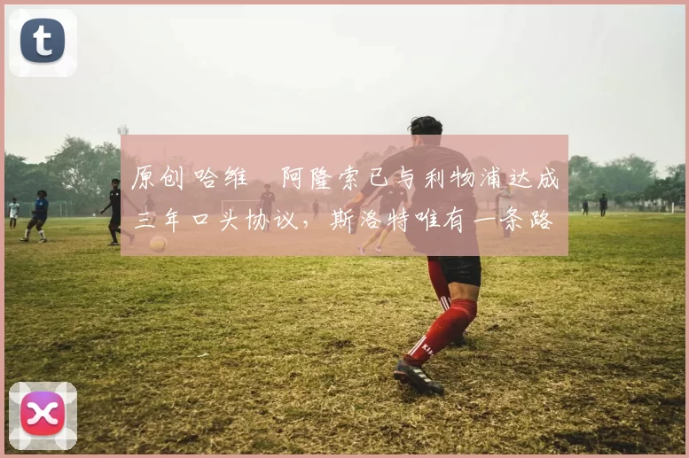 原创 哈维・阿隆索已与利物浦达成三年口头协议，斯洛特唯有一条路可 “翻盘”