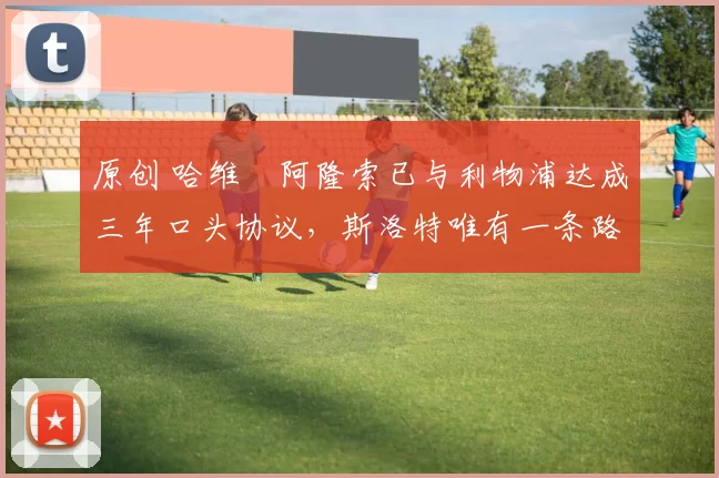原创 哈维・阿隆索已与利物浦达成三年口头协议，斯洛特唯有一条路可 “翻盘”