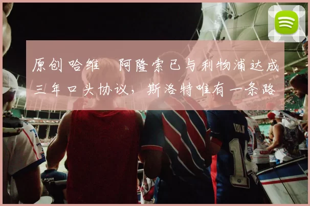 原创 哈维・阿隆索已与利物浦达成三年口头协议，斯洛特唯有一条路可 “翻盘”