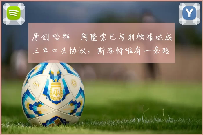 原创 哈维・阿隆索已与利物浦达成三年口头协议，斯洛特唯有一条路可 “翻盘”