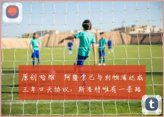 原创 哈维・阿隆索已与利物浦达成三年口头协议，斯洛特唯有一条路可 “翻盘”