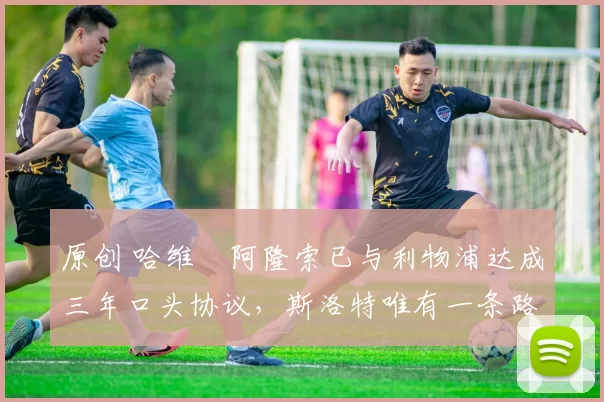 原创 哈维・阿隆索已与利物浦达成三年口头协议，斯洛特唯有一条路可 “翻盘”