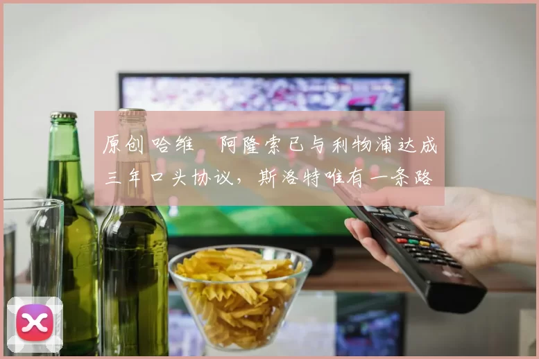 原创 哈维・阿隆索已与利物浦达成三年口头协议，斯洛特唯有一条路可 “翻盘”