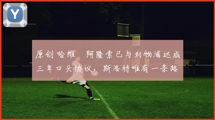 原创 哈维・阿隆索已与利物浦达成三年口头协议，斯洛特唯有一条路可 “翻盘”