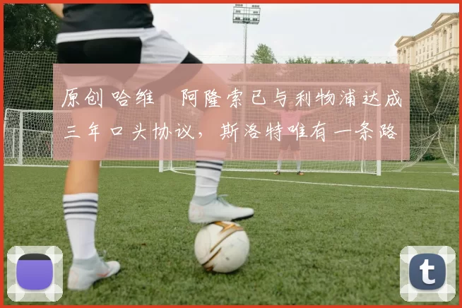 原创 哈维・阿隆索已与利物浦达成三年口头协议,斯洛特唯有一条路可 “翻盘”