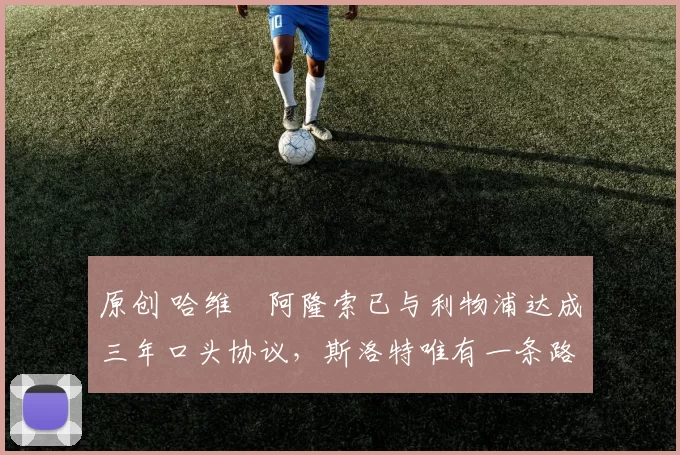 原创 哈维・阿隆索已与利物浦达成三年口头协议，斯洛特唯有一条路可 “翻盘”