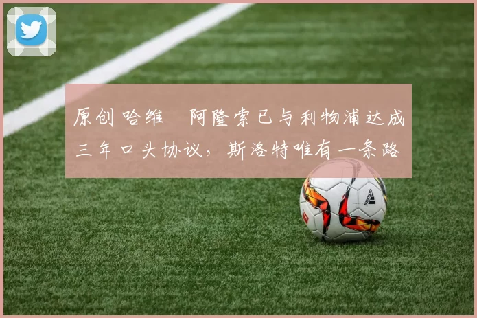 原创 哈维・阿隆索已与利物浦达成三年口头协议，斯洛特唯有一条路可 “翻盘”