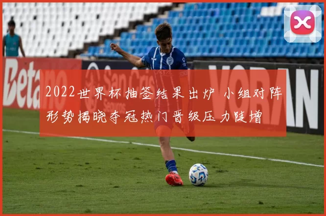 2022世界杯抽签结果出炉 小组对阵形势揭晓夺冠热门晋级压力陡增