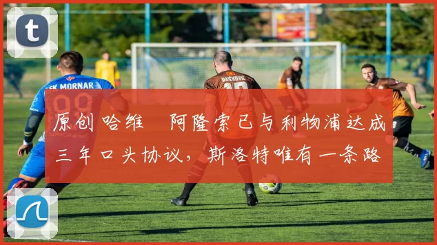 原创 哈维・阿隆索已与利物浦达成三年口头协议，斯洛特唯有一条路可 “翻盘”