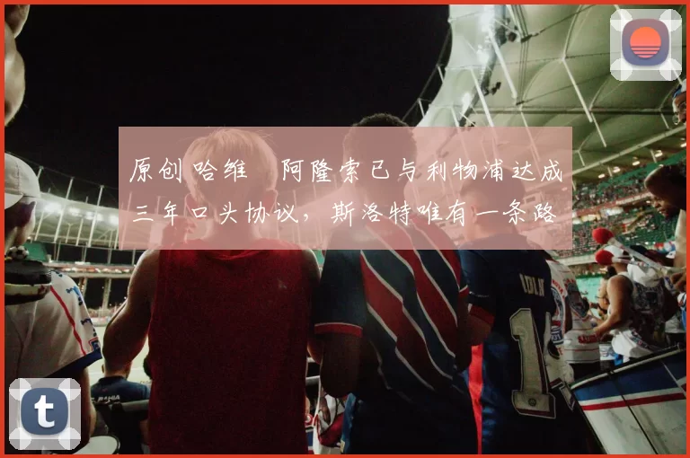 原创 哈维・阿隆索已与利物浦达成三年口头协议，斯洛特唯有一条路可 “翻盘”